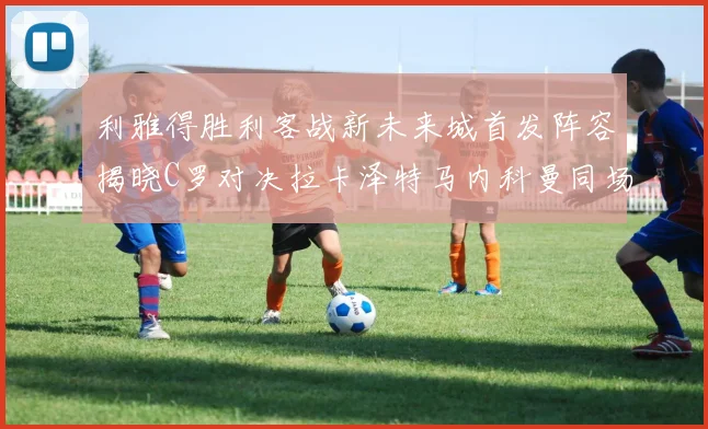 利雅得胜利客战新未来城首发阵容揭晓C罗对决拉卡泽特马内科曼同场竞技