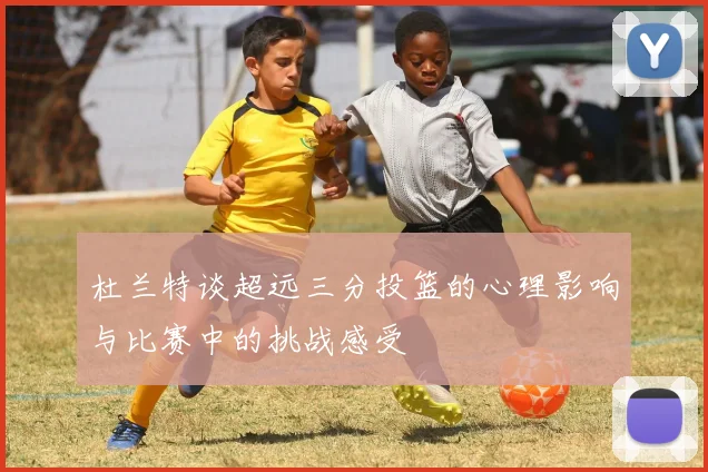 杜兰特谈超远三分投篮的心理影响与比赛中的挑战感受