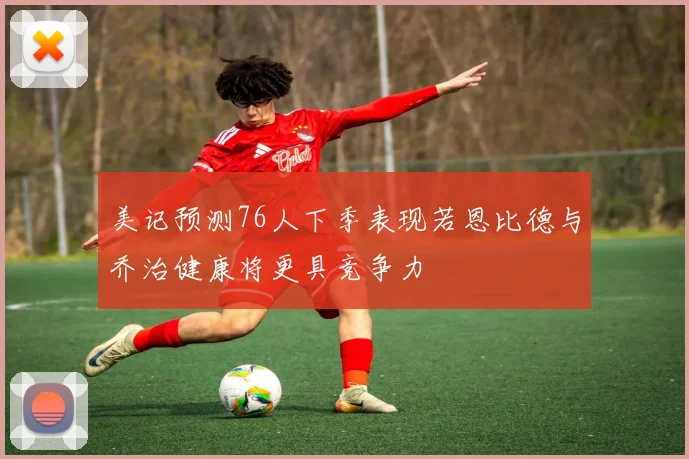 美记预测76人下季表现若恩比德与乔治健康将更具竞争力