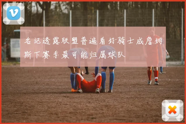 名记透露联盟普遍看好骑士成詹姆斯下赛季最可能归属球队