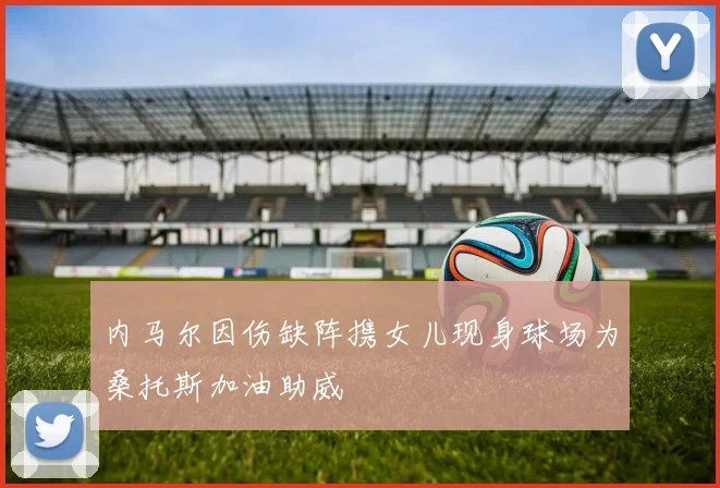 内马尔因伤缺阵携女儿现身球场为桑托斯加油助威