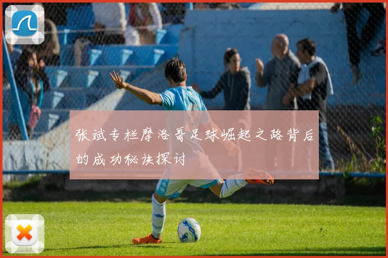张斌专栏摩洛哥足球崛起之路背后的成功秘诀探讨
