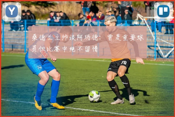 桑德兰主帅谈阿玛德：曾是重要球员但比赛中绝不留情
