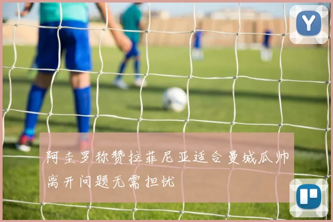 阿圭罗称赞拉菲尼亚适合曼城瓜帅离开问题无需担忧