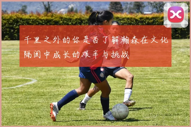千里之外的你是否了解瀚森在文化隔阂中成长的艰辛与挑战