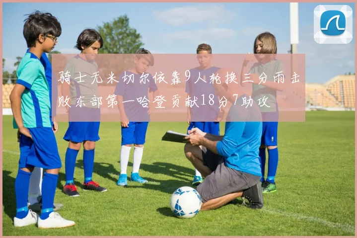 骑士无米切尔依靠9人轮换三分雨击败东部第一哈登贡献18分7助攻