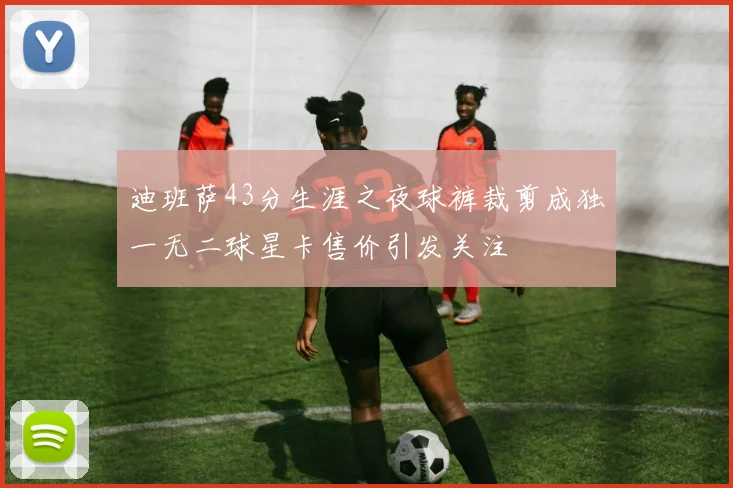 迪班萨43分生涯之夜球裤裁剪成独一无二球星卡售价引发关注