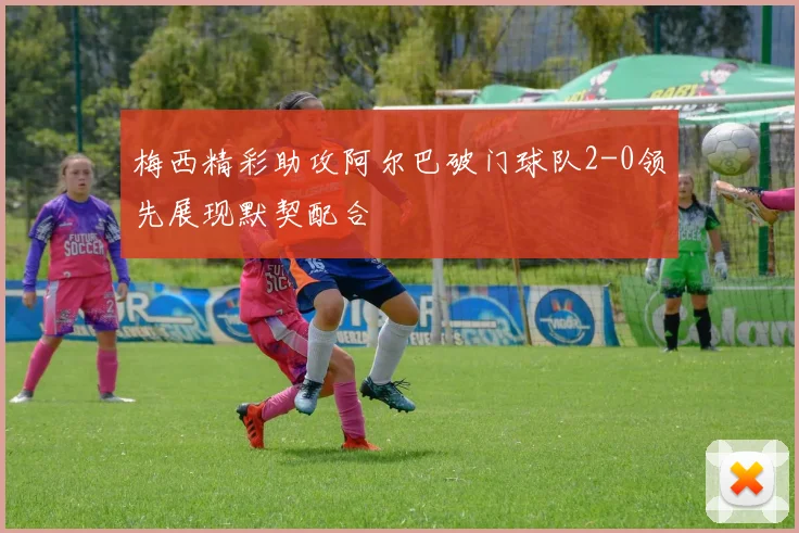梅西精彩助攻阿尔巴破门球队2-0领先展现默契配合