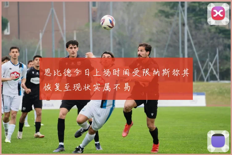 恩比德今日上场时间受限纳斯称其恢复至现状实属不易