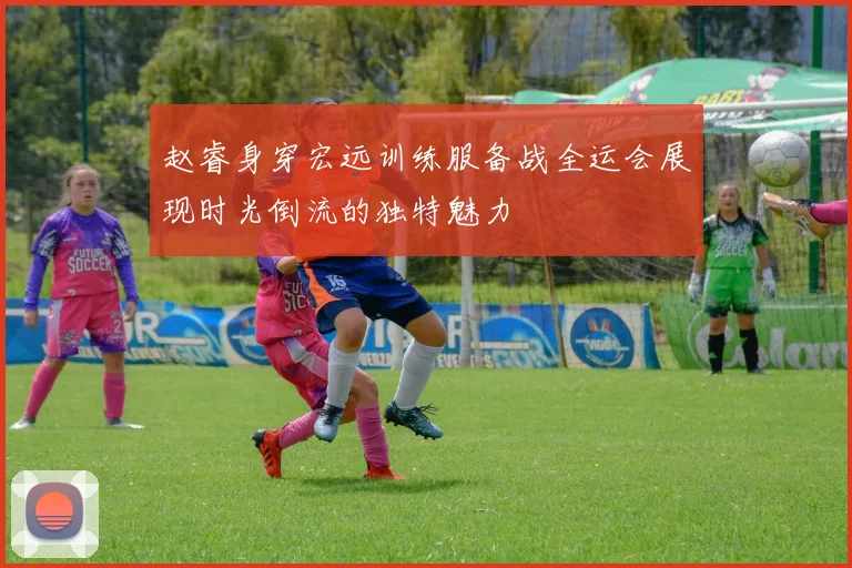 赵睿身穿宏远训练服备战全运会展现时光倒流的独特魅力