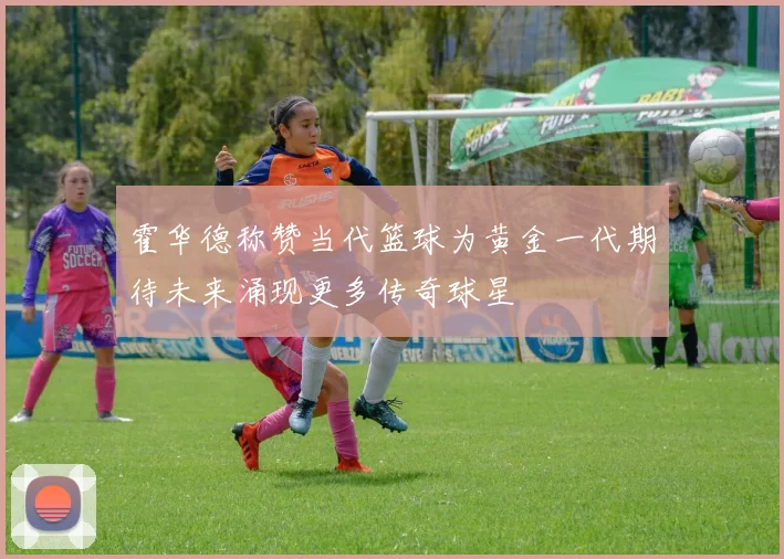 霍华德称赞当代篮球为黄金一代期待未来涌现更多传奇球星