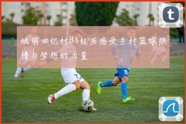 姚明回忆村BA经历感受乡村篮球热情与梦想的力量