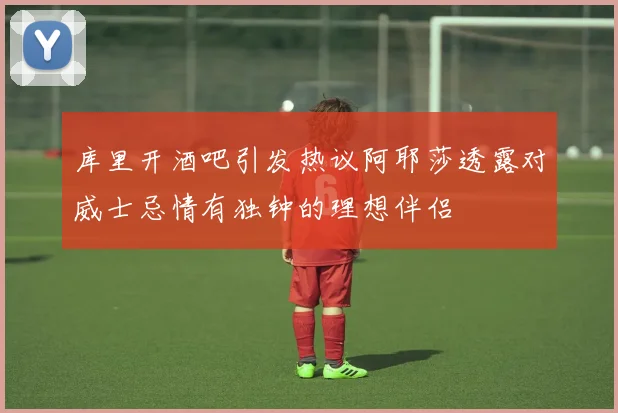 库里开酒吧引发热议阿耶莎透露对威士忌情有独钟的理想伴侣