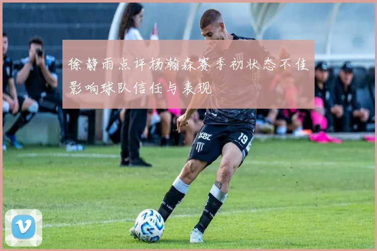 徐静雨点评杨瀚森赛季初状态不佳影响球队信任与表现
