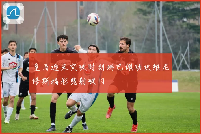 皇马迎来突破时刻姆巴佩助攻维尼修斯精彩兜射破门