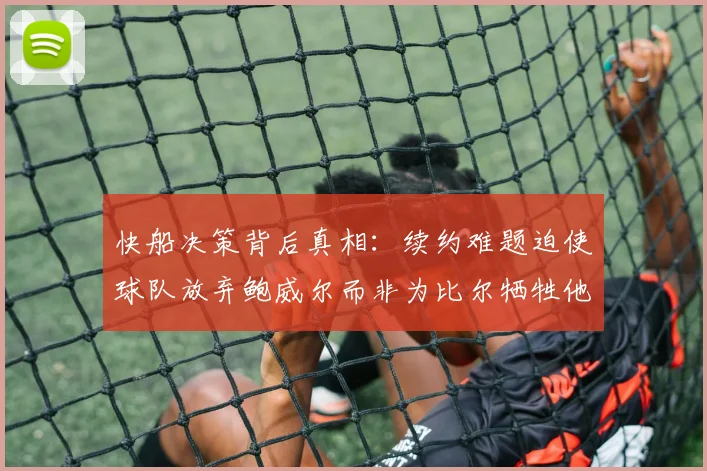 快船决策背后真相：续约难题迫使球队放弃鲍威尔而非为比尔牺牲他