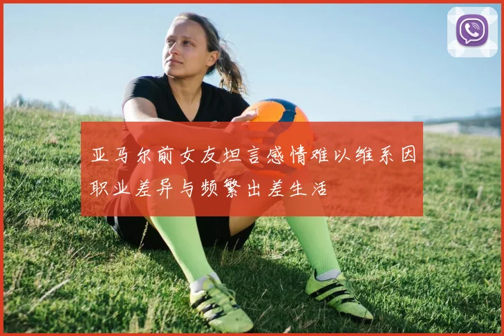 亚马尔前女友坦言感情难以维系因职业差异与频繁出差生活