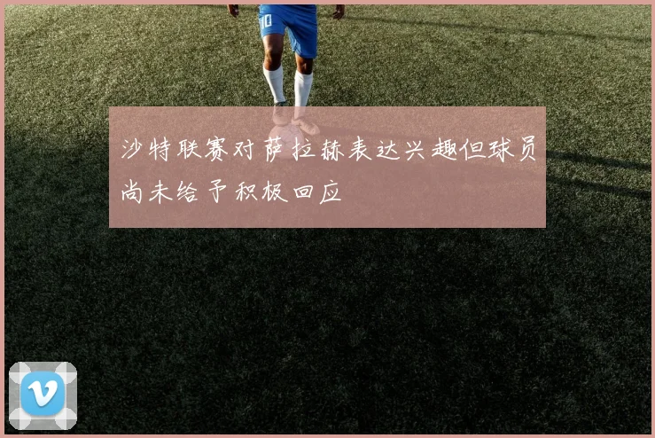 沙特联赛对萨拉赫表达兴趣但球员尚未给予积极回应